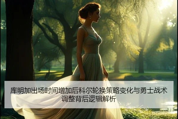 库明加出场时间增加后科尔轮换策略变化与勇士战术调整背后逻辑解析