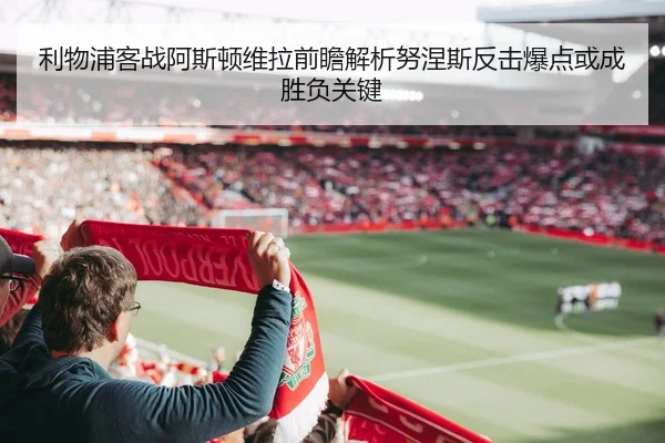 利物浦客战阿斯顿维拉前瞻解析努涅斯反击爆点或成胜负关键