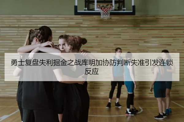 勇士复盘失利掘金之战库明加协防判断失准引发连锁反应