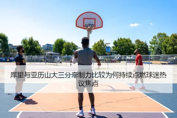 库里与亚历山大三分牵制力比较为何持续点燃球迷热议焦点